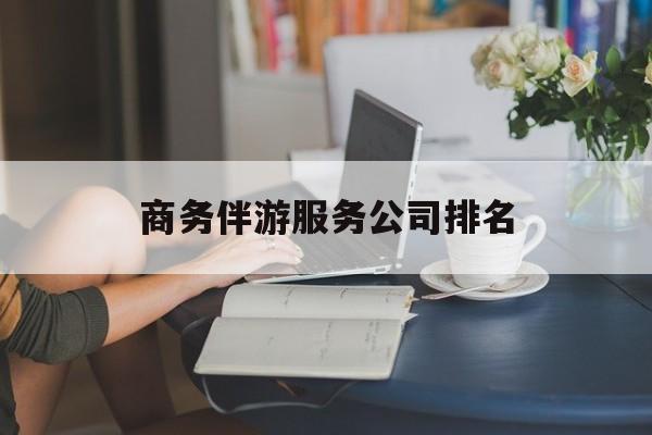 商务伴游服务公司排名榜最新资讯（谁能告诉我哪里有江西商务伴游服务公司排名？）